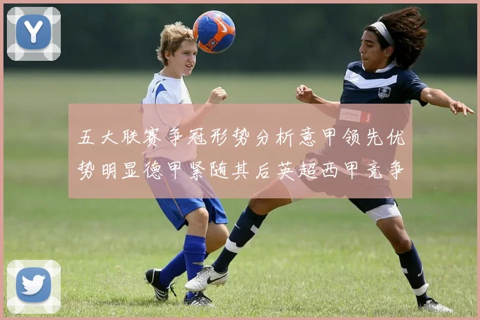五大联赛争冠形势分析意甲领先优势明显德甲紧随其后英超西甲竞争激烈