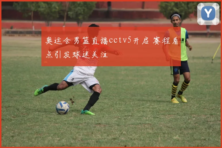 奥运会男篮直播cctv5开启 赛程看点引发球迷关注