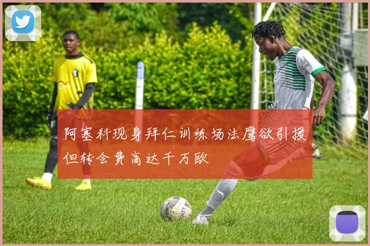 阿塞科现身拜仁训练场法鹰欲引援但转会费高达千万欧