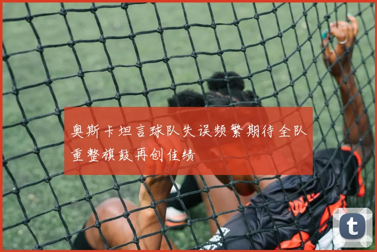 奥斯卡坦言球队失误频繁期待全队重整旗鼓再创佳绩