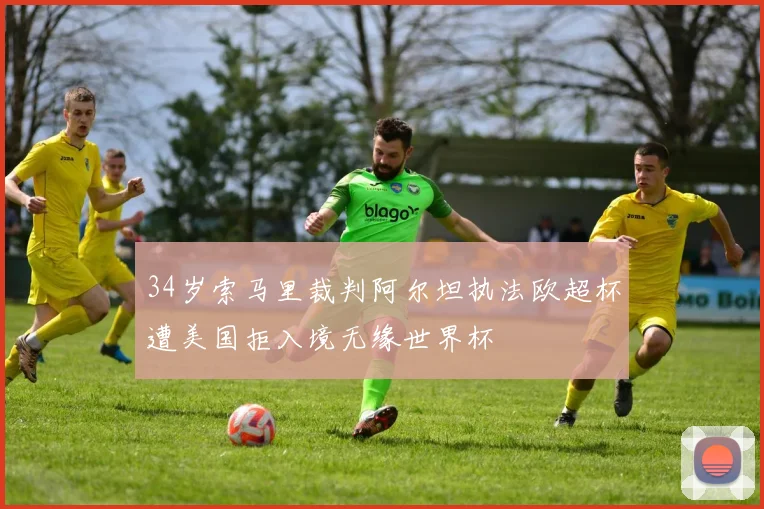 34岁索马里裁判阿尔坦执法欧超杯遭美国拒入境无缘世界杯