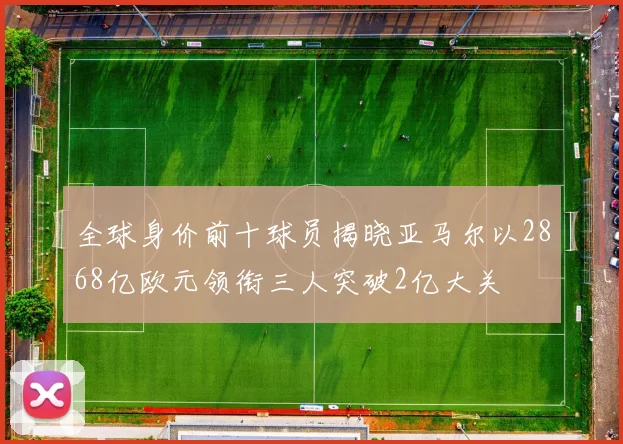 全球身价前十球员揭晓亚马尔以2868亿欧元领衔三人突破2亿大关