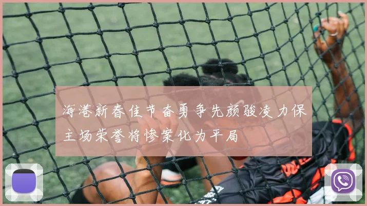 海港新春佳节奋勇争先颜骏凌力保主场荣誉将惨案化为平局